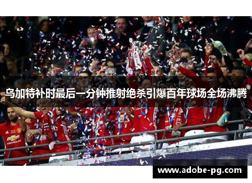 乌加特补时最后一分钟推射绝杀引爆百年球场全场沸腾