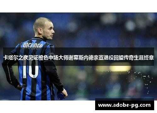 卡塔尔之夜见证橙色中场大师谢幕斯内德亲宣退役回望传奇生涯终章