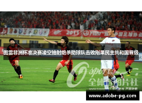 图雷非洲杯准决赛凌空抽射绝杀助球队击败刚果民主共和国晋级