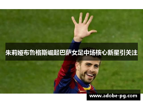 朱莉娅布鲁格斯崛起巴萨女足中场核心新星引关注